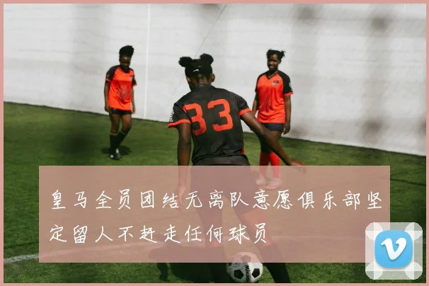 皇马全员团结无离队意愿俱乐部坚定留人不赶走任何球员