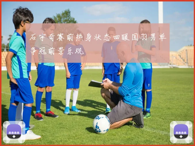 石宇奇赛前热身状态回暖国羽男单争冠前景乐观